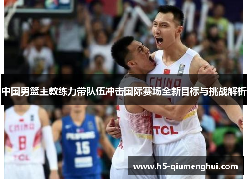 中国男篮主教练力带队伍冲击国际赛场全新目标与挑战解析